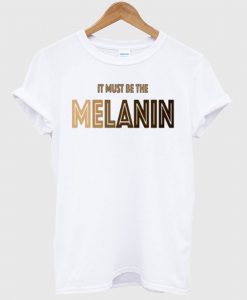 It Must Be The Melanin T Shirt