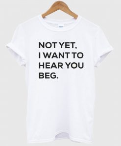 Not yet i want to hear you beg T-shirt