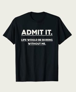 Admit It Life Would Be Boring Without Me t-shirt